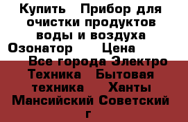 Купить : Прибор для очистки продуктов,воды и воздуха.Озонатор    › Цена ­ 25 500 - Все города Электро-Техника » Бытовая техника   . Ханты-Мансийский,Советский г.